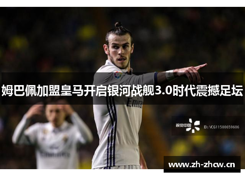 姆巴佩加盟皇马开启银河战舰3.0时代震撼足坛